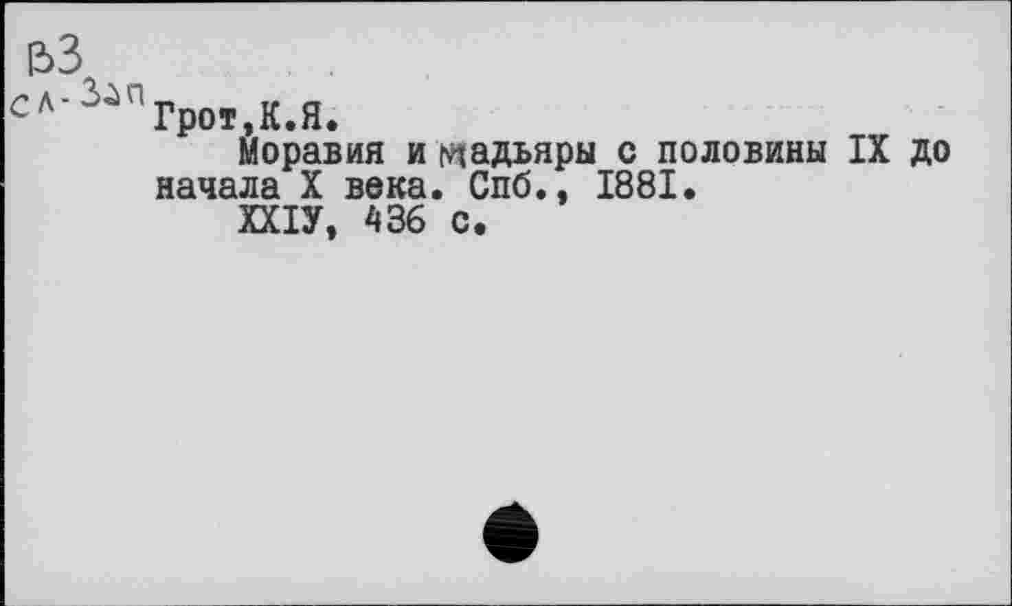 ﻿ВЗ
сл’3і'дГрот,К.Я.
Моравия и мадьяры с половины IX до начала X века. Спб., 1881.
ХХІУ, 436 с.